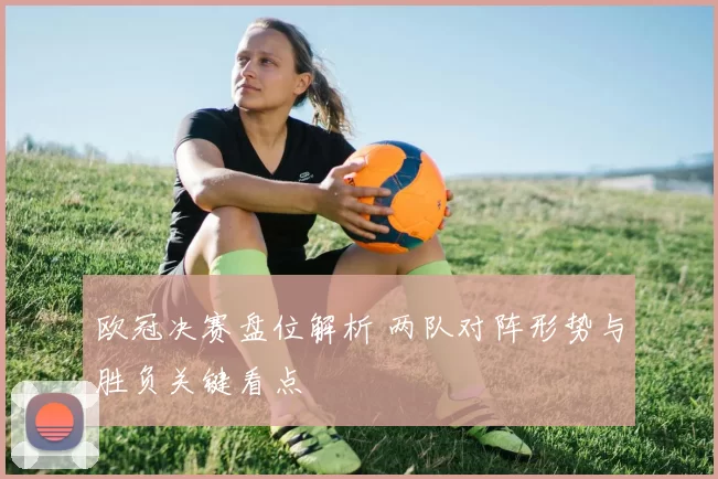 欧冠决赛盘位解析 两队对阵形势与胜负关键看点
