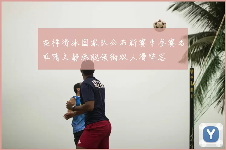 花样滑冰国家队公布新赛季参赛名单隋文静韩聪领衔双人滑阵容