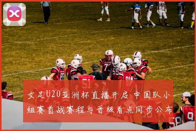 女足U20亚洲杯直播开启 中国队小组赛首战赛程与晋级看点同步公布