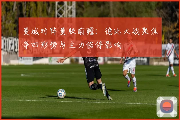 曼城对阵曼联前瞻：德比大战聚焦争四形势与主力伤停影响