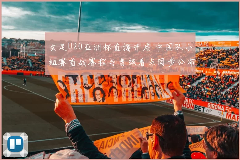 女足U20亚洲杯直播开启 中国队小组赛首战赛程与晋级看点同步公布