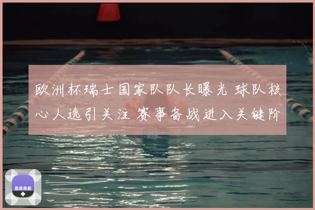 欧洲杯瑞士国家队队长曝光 球队核心人选引关注 赛事备战进入关键阶段