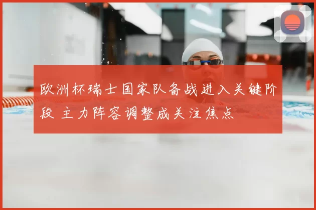 欧洲杯瑞士国家队备战进入关键阶段 主力阵容调整成关注焦点