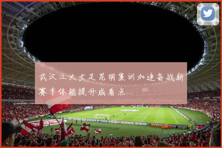 武汉江大女足昆明集训加速备战新赛季体能提升成看点