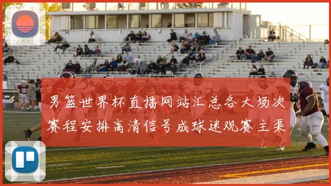 男篮世界杯直播网站汇总各大场次赛程安排高清信号成球迷观赛主渠道