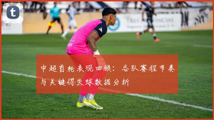 中超首轮表现回顾：各队赛程节奏与关键得失球数据分析