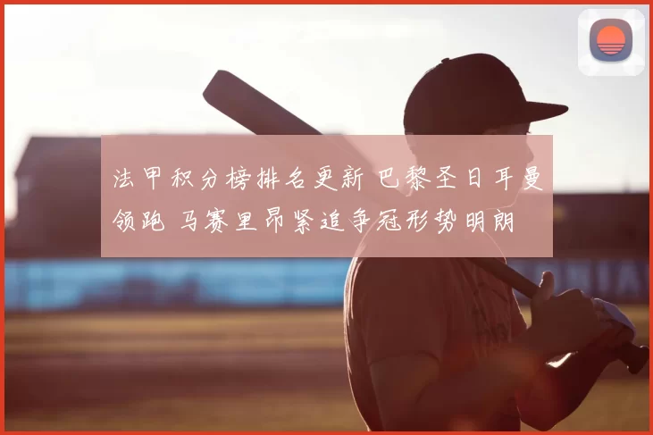 法甲积分榜排名更新 巴黎圣日耳曼领跑 马赛里昂紧追争冠形势明朗