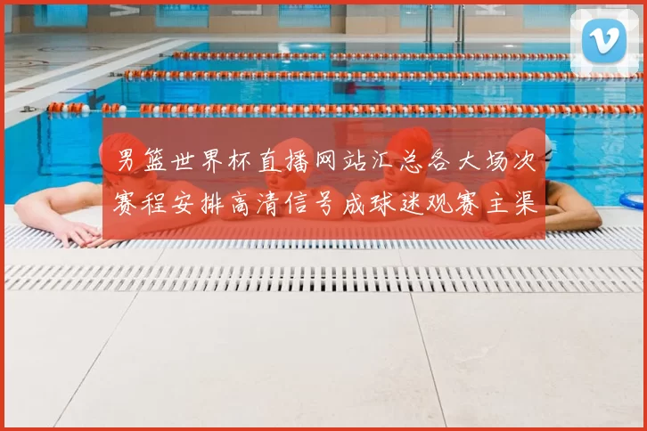 男篮世界杯直播网站汇总各大场次赛程安排高清信号成球迷观赛主渠道