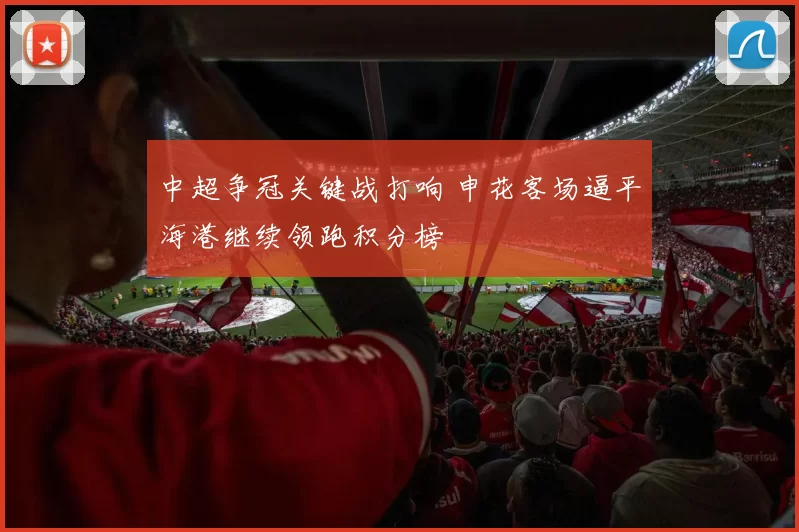中超争冠关键战打响 申花客场逼平海港继续领跑积分榜