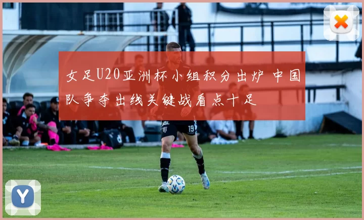 女足U20亚洲杯小组积分出炉 中国队争夺出线关键战看点十足