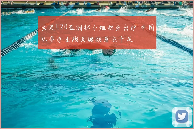 女足U20亚洲杯小组积分出炉 中国队争夺出线关键战看点十足