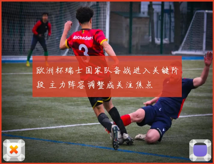 欧洲杯瑞士国家队备战进入关键阶段 主力阵容调整成关注焦点