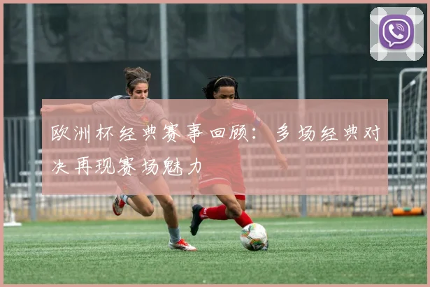 欧洲杯经典赛事回顾：多场经典对决再现赛场魅力