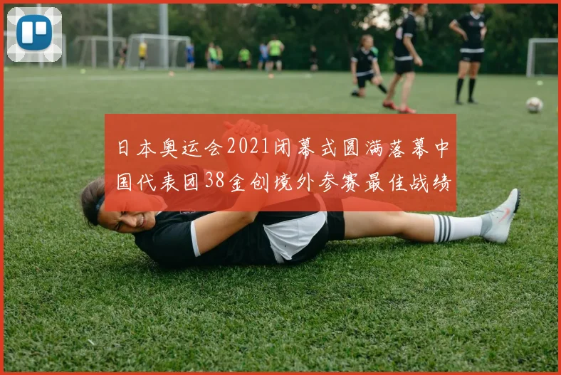日本奥运会2021闭幕式圆满落幕中国代表团38金创境外参赛最佳战绩
